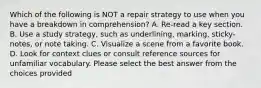 Which of the following is NOT a repair strategy to use when you have a breakdown in comprehension? A. Re-read a key section. B. Use a study strategy, such as underlining, marking, sticky-notes, or note taking. C. Visualize a scene from a favorite book. D. Look for context clues or consult reference sources for unfamiliar vocabulary. Please select the best answer from the choices provided