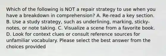 Which of the following is NOT a repair strategy to use when you have a breakdown in comprehension? A. Re-read a key section. B. Use a study strategy, such as underlining, marking, sticky-notes, or note taking. C. Visualize a scene from a favorite book. D. Look for context clues or consult reference sources for unfamiliar vocabulary. Please select the best answer from the choices provided