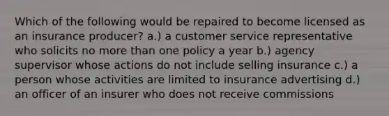 Which of the following would be repaired to become licensed as an insurance producer? a.) a customer service representative who solicits no more than one policy a year b.) agency supervisor whose actions do not include selling insurance c.) a person whose activities are limited to insurance advertising d.) an officer of an insurer who does not receive commissions