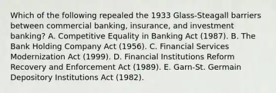 Which of the following repealed the 1933 Glass-Steagall barriers between commercial banking, insurance, and investment banking? A. Competitive Equality in Banking Act (1987). B. The Bank Holding Company Act (1956). C. Financial Services Modernization Act (1999). D. Financial Institutions Reform Recovery and Enforcement Act (1989). E. Garn-St. Germain Depository Institutions Act (1982).