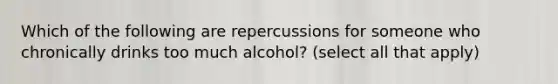 Which of the following are repercussions for someone who chronically drinks too much alcohol? (select all that apply)