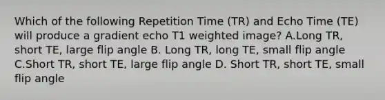 Which of the following Repetition Time (TR) and Echo Time (TE) will produce a gradient echo T1 weighted image? A.Long TR, short TE, large flip angle B. Long TR, long TE, small flip angle C.Short TR, short TE, large flip angle D. Short TR, short TE, small flip angle