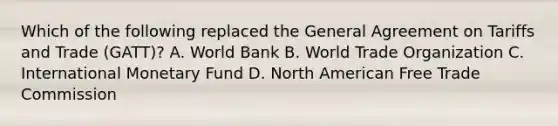 Which of the following replaced the General Agreement on Tariffs and Trade (GATT)? A. World Bank B. World Trade Organization C. International Monetary Fund D. North American Free Trade Commission