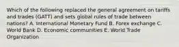 Which of the following replaced the general agreement on tariffs and trades (GATT) and sets global rules of trade between nations? A. International Monetary Fund B. Forex exchange C. World Bank D. Economic communities E. World Trade Organization