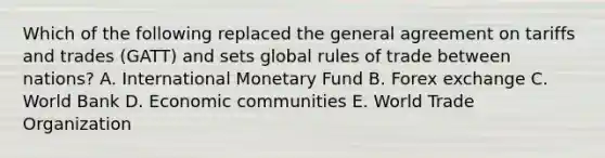 Which of the following replaced the general agreement on tariffs and trades (GATT) and sets global rules of trade between nations? A. International Monetary Fund B. Forex exchange C. World Bank D. Economic communities E. World Trade Organization