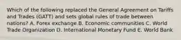 Which of the following replaced the General Agreement on Tariffs and Trades​ (GATT) and sets global rules of trade between​ nations? A. Forex exchange B. Economic communities C. World Trade Organization D. International Monetary Fund E. World Bank