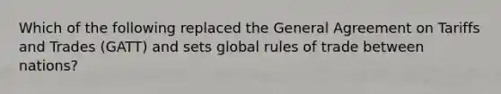 Which of the following replaced the General Agreement on Tariffs and Trades​ (GATT) and sets global rules of trade between​ nations?