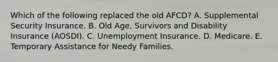 Which of the following replaced the old AFCD? A. Supplemental Security Insurance. B. Old Age, Survivors and Disability Insurance (AOSDI). C. Unemployment Insurance. D. Medicare. E. Temporary Assistance for Needy Families.