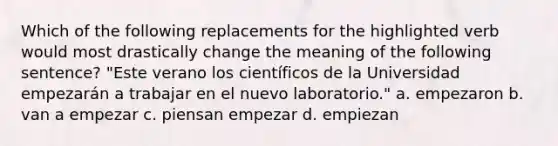 Which of the following replacements for the highlighted verb would most drastically change the meaning of the following sentence? "Este verano los científicos de la Universidad empezarán a trabajar en el nuevo laboratorio." a. empezaron b. van a empezar c. piensan empezar d. empiezan