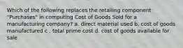 Which of the following replaces the retailing component "Purchases" in computing Cost of Goods Sold for a manufacturing company? a. direct material used b. cost of goods manufactured c . total prime cost d. cost of goods available for sale