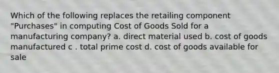 Which of the following replaces the retailing component "Purchases" in computing Cost of Goods Sold for a manufacturing company? a. direct material used b. cost of goods manufactured c . total prime cost d. cost of goods available for sale