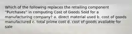 Which of the following replaces the retailing component "Purchases" in computing Cost of Goods Sold for a manufacturing company? a. direct material used b. cost of goods manufactured c. total prime cost d. cost of goods available for sale