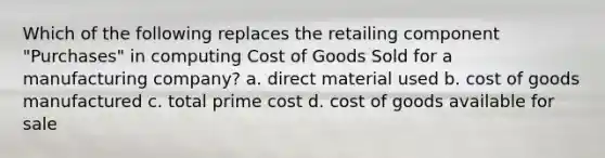 Which of the following replaces the retailing component "Purchases" in computing Cost of Goods Sold for a manufacturing company? a. direct material used b. cost of goods manufactured c. total prime cost d. cost of goods available for sale