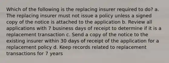 Which of the following is the replacing insurer required to do? a. The replacing insurer must not issue a policy unless a signed copy of the notice is attached to the application b. Review all applications with 7 business days of receipt to determine if it is a replacement transaction c. Send a copy of the notice to the existing insurer within 30 days of receipt of the application for a replacement policy d. Keep records related to replacement transactions for 7 years