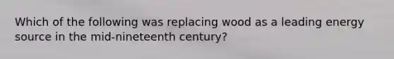 Which of the following was replacing wood as a leading energy source in the mid-nineteenth century?