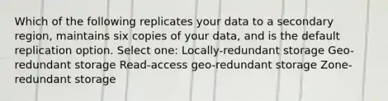 Which of the following replicates your data to a secondary region, maintains six copies of your data, and is the default replication option. Select one: Locally-redundant storage Geo-redundant storage Read-access geo-redundant storage Zone-redundant storage