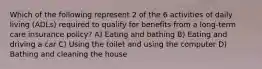 Which of the following represent 2 of the 6 activities of daily living (ADLs) required to qualify for benefits from a long-term care insurance policy? A) Eating and bathing B) Eating and driving a car C) Using the toilet and using the computer D) Bathing and cleaning the house