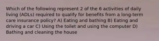 Which of the following represent 2 of the 6 activities of daily living (ADLs) required to qualify for benefits from a long-term care insurance policy? A) Eating and bathing B) Eating and driving a car C) Using the toilet and using the computer D) Bathing and cleaning the house