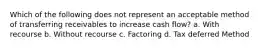 Which of the following does not represent an acceptable method of transferring receivables to increase cash flow? a. With recourse b. Without recourse c. Factoring d. Tax deferred Method