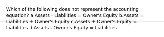 Which of the following does not represent the accounting equation? a.Assets - Liabilities = Owner's Equity b.Assets = Liabilities + Owner's Equity c.Assets + Owner's Equity = Liabilities d.Assets - Owner's Equity = Liabilities