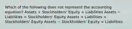 Which of the following does not represent the accounting equation? Assets + Stockholders' Equity = Liabilities Assets − Liabilities = Stockholders' Equity Assets = Liabilities + Stockholders' Equity Assets − Stockholders' Equity = Liabilities