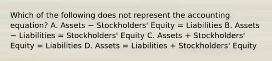 Which of the following does not represent the accounting equation? A. Assets − Stockholders' Equity = Liabilities B. Assets − Liabilities = Stockholders' Equity C. Assets + Stockholders' Equity = Liabilities D. Assets = Liabilities + Stockholders' Equity