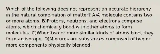 Which of the following does not represent an accurate hierarchy in the natural combination of matter? A)A molecule contains two or more atoms. B)Protons, neutrons, and electrons comprise atoms, which chemically bond with other atoms to form molecules. C)When two or more similar kinds of atoms bind, they form an isotope. D)Mixtures are substances composed of two or more components physically blended.