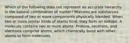 Which of the following does not represent an accurate hierarchy in the natural combination of matter? Mixtures are substances composed of two or more components physically blended. When two or more similar kinds of atoms bind, they form an isotope. A molecule contains two or more atoms. Protons, neutrons, and electrons comprise atoms, which chemically bond with other atoms to form molecules.