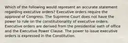 Which of the following would represent an accurate statement regarding executive orders? Executive orders require the approval of Congress. The Supreme Court does not have the power to rule on the constitutionality of executive orders. Executive orders are derived from the presidential oath of office and the Executive Power Clause. The power to issue executive orders is expressed in the Constitution.