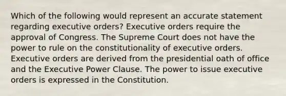 Which of the following would represent an accurate statement regarding executive orders? Executive orders require the approval of Congress. The Supreme Court does not have the power to rule on the constitutionality of executive orders. Executive orders are derived from the presidential oath of office and the Executive Power Clause. The power to issue executive orders is expressed in the Constitution.