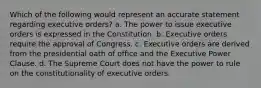 Which of the following would represent an accurate statement regarding executive orders? a. The power to issue executive orders is expressed in the Constitution. b. Executive orders require the approval of Congress. c. Executive orders are derived from the presidential oath of office and the Executive Power Clause. d. The Supreme Court does not have the power to rule on the constitutionality of executive orders.