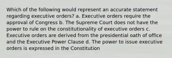 Which of the following would represent an accurate statement regarding executive orders? a. Executive orders require the approval of Congress b. The Supreme Court does not have the power to rule on the constitutionality of executive orders c. Executive orders are derived from the presidential oath of office and the Executive Power Clause d. The power to issue executive orders is expressed in the Constitution