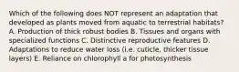 Which of the following does NOT represent an adaptation that developed as plants moved from aquatic to terrestrial habitats? A. Production of thick robust bodies B. Tissues and organs with specialized functions C. Distinctive reproductive features D. Adaptations to reduce water loss (i.e. cuticle, thicker tissue layers) E. Reliance on chlorophyll a for photosynthesis