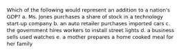 Which of the following would represent an addition to a nation's GDP? a. Ms. Jones purchases a share of stock in a technology start-up company b. an auto retailer purchases imported cars c. the government hires workers to install street lights d. a business sells used watches e. a mother prepares a home cooked meal for her family