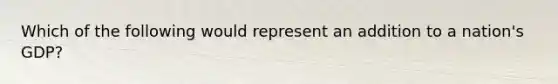 Which of the following would represent an addition to a nation's GDP?