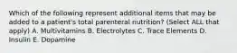 Which of the following represent additional items that may be added to a patient's total parenteral nutrition? (Select ALL that apply) A. Multivitamins B. Electrolytes C. Trace Elements D. Insulin E. Dopamine