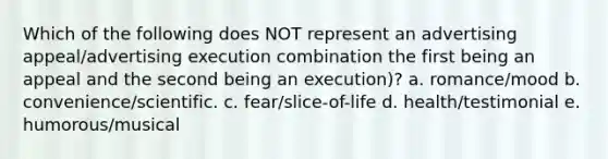 Which of the following does NOT represent an advertising appeal/advertising execution combination the first being an appeal and the second being an execution)? a. romance/mood b. convenience/scientific. c. fear/slice-of-life d. health/testimonial e. humorous/musical