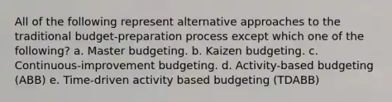 All of the following represent alternative approaches to the traditional budget-preparation process except which one of the following? a. Master budgeting. b. Kaizen budgeting. c. Continuous-improvement budgeting. d. Activity-based budgeting (ABB) e. Time-driven activity based budgeting (TDABB)