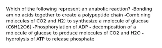 Which of the following represent an anabolic reaction? -Bonding amino acids together to create a polypeptide chain -Combining molecules of CO2 and H2) to synthesize a molecule of glucose (C6H12O6) -Phosphorylation of ADP - decomposition of a molecule of glucose to produce molecules of CO2 and H2O - hydrolysis of ATP to release phosphate