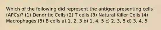 Which of the following did represent the antigen presenting cells (APCs)? (1) Dendritic Cells (2) T cells (3) Natural Killer Cells (4) Macrophages (5) B cells a) 1, 2, 3 b) 1, 4, 5 c) 2, 3, 5 d) 3, 4, 5