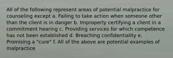 All of the following represent areas of potential malpractice for counseling except a. Failing to take action when someone other than the client is in danger b. Improperly certifying a client in a commitment hearing c. Providing services for which competence has not been established d. Breaching confidentiality e. Promising a "cure" f. All of the above are potential examples of malpractice