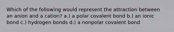 Which of the following would represent the attraction between an anion and a cation? a.) a polar covalent bond b.) an ionic bond c.) hydrogen bonds d.) a nonpolar covalent bond