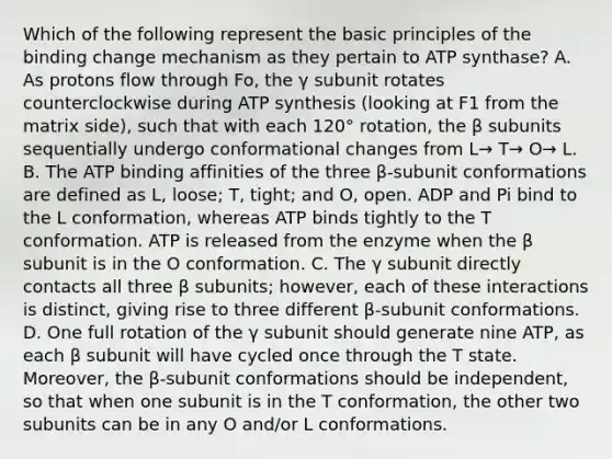 Which of the following represent the basic principles of the binding change mechanism as they pertain to ATP synthase? A. As protons flow through Fo, the γ subunit rotates counterclockwise during ATP synthesis (looking at F1 from the matrix side), such that with each 120° rotation, the β subunits sequentially undergo conformational changes from L→ T→ O→ L. B. The ATP binding affinities of the three β‐subunit conformations are defined as L, loose; T, tight; and O, open. ADP and Pi bind to the L conformation, whereas ATP binds tightly to the T conformation. ATP is released from the enzyme when the β subunit is in the O conformation. C. The γ subunit directly contacts all three β subunits; however, each of these interactions is distinct, giving rise to three different β-subunit conformations. D. One full rotation of the γ subunit should generate nine ATP, as each β subunit will have cycled once through the T state. Moreover, the β-subunit conformations should be independent, so that when one subunit is in the T conformation, the other two subunits can be in any O and/or L conformations.