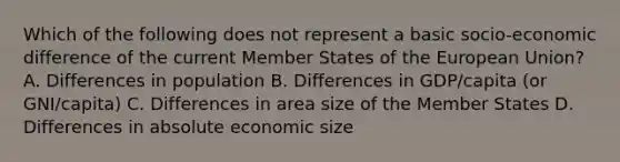 Which of the following does not represent a basic socio-economic difference of the current Member States of the European Union? A. Differences in population B. Differences in GDP/capita (or GNI/capita) C. Differences in area size of the Member States D. Differences in absolute economic size