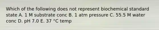 Which of the following does not represent biochemical standard state A. 1 M substrate conc B. 1 atm pressure C. 55.5 M water conc D. pH 7.0 E. 37 °C temp