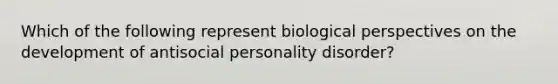 Which of the following represent biological perspectives on the development of antisocial personality disorder?