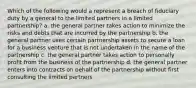 Which of the following would a represent a breach of fiduciary duty by a general to the limited partners in a limited partnership? a. the general partner takes action to minimize the risks and debts that are incurred by the partnership b. the general partner uses certain partnership assets to secure a loan for a business venture that is not undertaken in the name of the partnership c. the general partner takes action to personally profit from the business of the partnership d. the general partner enters into contracts on behalf of the partnership without first consulting the limited partners