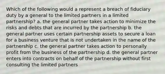 Which of the following would a represent a breach of fiduciary duty by a general to the limited partners in a limited partnership? a. the general partner takes action to minimize the risks and debts that are incurred by the partnership b. the general partner uses certain partnership assets to secure a loan for a business venture that is not undertaken in the name of the partnership c. the general partner takes action to personally profit from the business of the partnership d. the general partner enters into contracts on behalf of the partnership without first consulting the limited partners