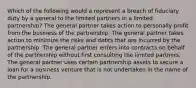 Which of the following would a represent a breach of fiduciary duty by a general to the limited partners in a limited partnership? The general partner takes action to personally profit from the business of the partnership. The general partner takes action to minimize the risks and debts that are incurred by the partnership. The general partner enters into contracts on behalf of the partnership without first consulting the limited partners. The general partner uses certain partnership assets to secure a loan for a business venture that is not undertaken in the name of the partnership.