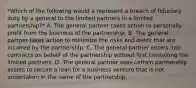 *Which of the following would a represent a breach of fiduciary duty by a general to the limited partners in a limited partnership?* A. The general partner takes action to personally profit from the business of the partnership. B. The general partner takes action to minimize the risks and debts that are incurred by the partnership. C. The general partner enters into contracts on behalf of the partnership without first consulting the limited partners. D. The general partner uses certain partnership assets to secure a loan for a business venture that is not undertaken in the name of the partnership.